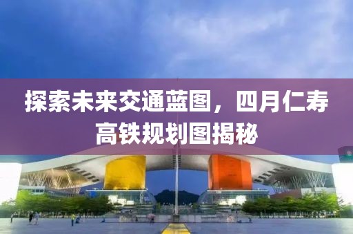 探索未来交通蓝图，四月仁寿高铁规划图揭秘