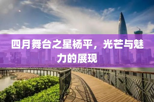 四月舞台之星杨平，光芒与魅力的展现