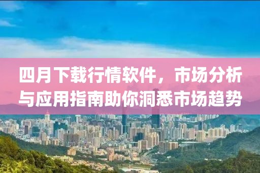 四月下载行情软件，市场分析与应用指南助你洞悉市场趋势