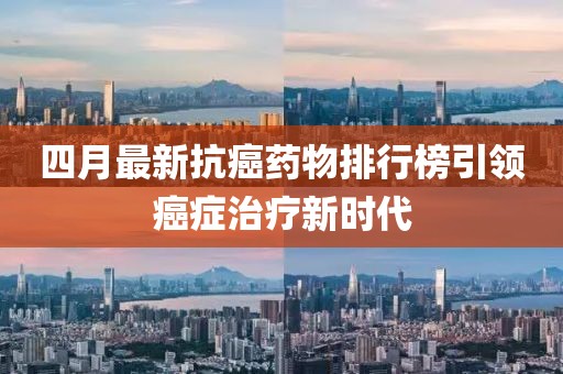 四月最新抗癌药物排行榜引领癌症治疗新时代