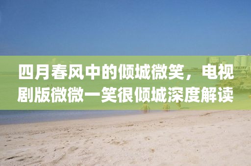四月春风中的倾城微笑，电视剧版微微一笑很倾城深度解读
