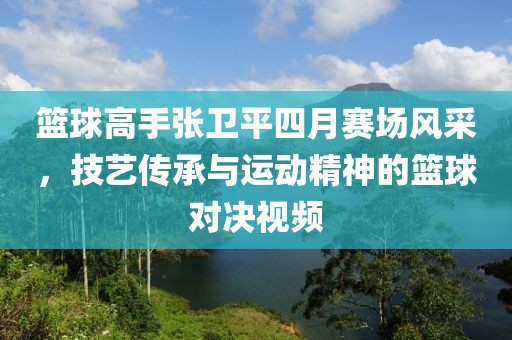 篮球高手张卫平四月赛场风采，技艺传承与运动精神的篮球对决视频
