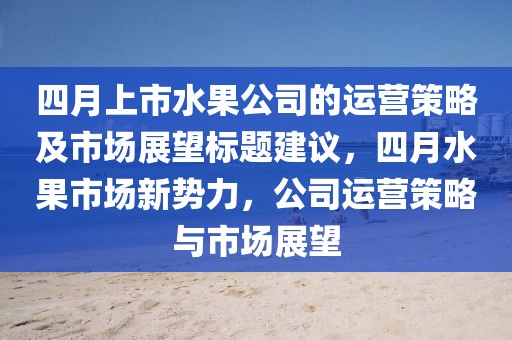 四月上市水果公司的运营策略及市场展望标题建议，四月水果市场新势力，公司运营策略与市场展望