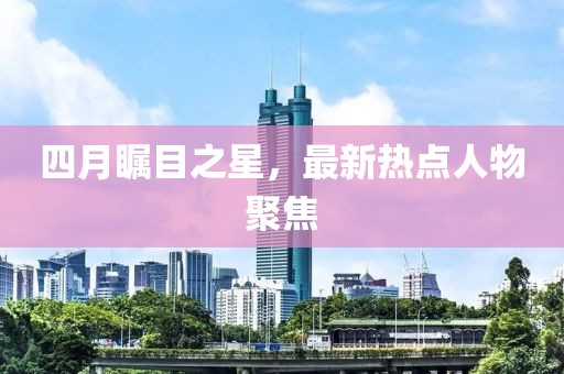 四月瞩目之星，最新热点人物聚焦