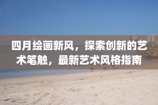 四月绘画新风，探索创新的艺术笔触，最新艺术风格指南