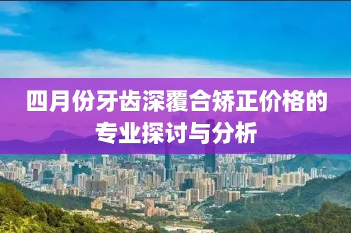 四月份牙齿深覆合矫正价格的专业探讨与分析