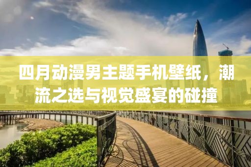 四月动漫男主题手机壁纸，潮流之选与视觉盛宴的碰撞
