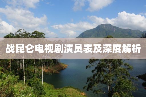 战昆仑电视剧演员表及深度解析