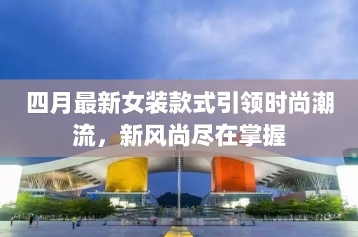 四月最新女装款式引领时尚潮流，新风尚尽在掌握
