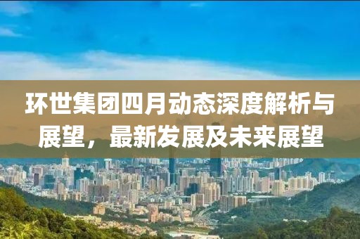 环世集团四月动态深度解析与展望，最新发展及未来展望