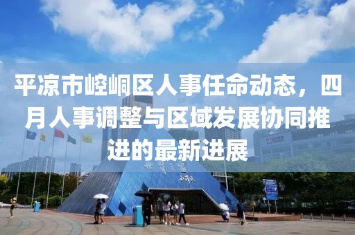 平凉市崆峒区人事任命动态，四月人事调整与区域发展协同推进的最新进展