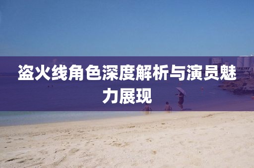 盗火线角色深度解析与演员魅力展现