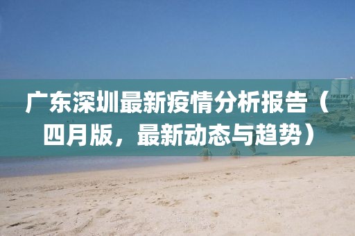 广东深圳最新疫情分析报告（四月版，最新动态与趋势）