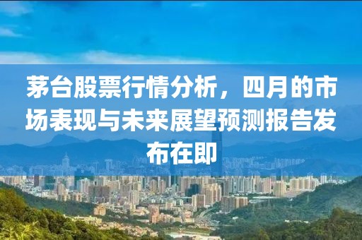 茅台股票行情分析，四月的市场表现与未来展望预测报告发布在即