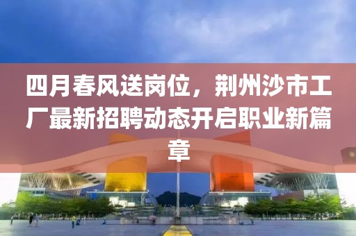 四月春风送岗位，荆州沙市工厂最新招聘动态开启职业新篇章