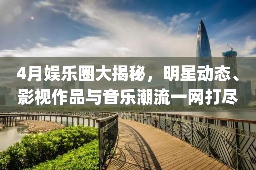 4月娱乐圈大揭秘，明星动态、影视作品与音乐潮流一网打尽