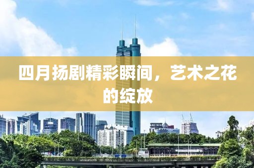 四月扬剧精彩瞬间，艺术之花的绽放