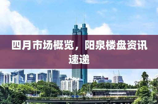四月市场概览，阳泉楼盘资讯速递