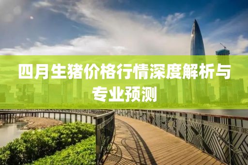 四月生猪价格行情深度解析与专业预测