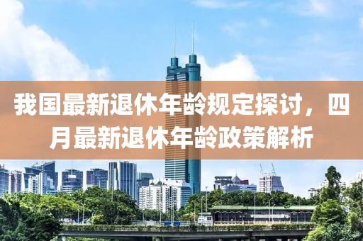 我国最新退休年龄规定探讨，四月最新退休年龄政策解析