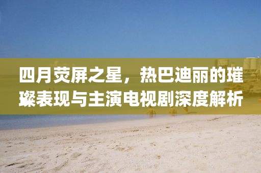 四月荧屏之星，热巴迪丽的璀璨表现与主演电视剧深度解析