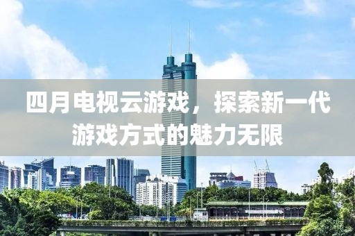 四月电视云游戏，探索新一代游戏方式的魅力无限