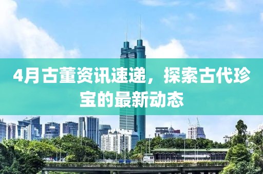 4月古董资讯速递，探索古代珍宝的最新动态