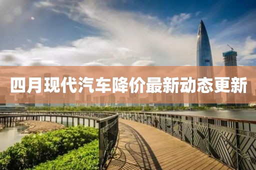 四月现代汽车降价最新动态更新