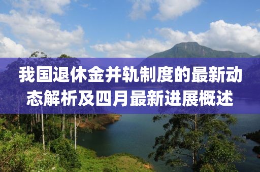 我国退休金并轨制度的最新动态解析及四月最新进展概述