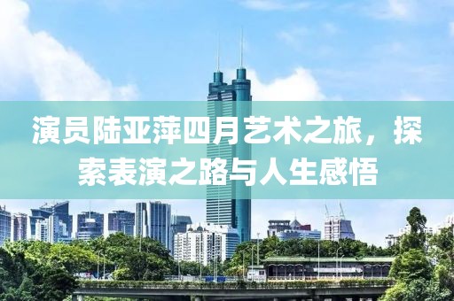 演员陆亚萍四月艺术之旅，探索表演之路与人生感悟