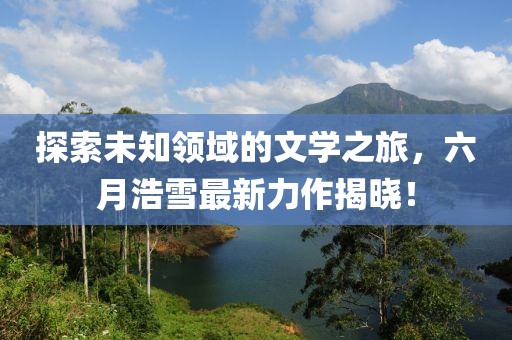 探索未知领域的文学之旅，六月浩雪最新力作揭晓！