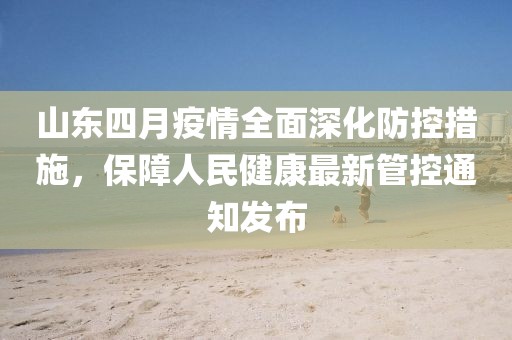 山东四月疫情全面深化防控措施，保障人民健康最新管控通知发布