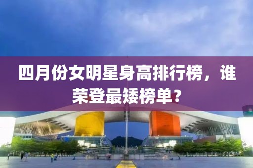 四月份女明星身高排行榜，谁荣登最矮榜单？