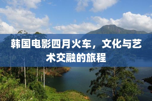 韩国电影四月火车，文化与艺术交融的旅程