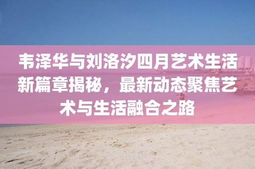 韦泽华与刘洛汐四月艺术生活新篇章揭秘，最新动态聚焦艺术与生活融合之路