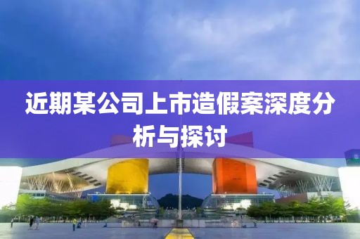 近期某公司上市造假案深度分析与探讨