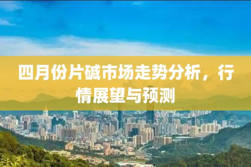 四月份片碱市场走势分析，行情展望与预测