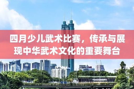 四月少儿武术比赛，传承与展现中华武术文化的重要舞台