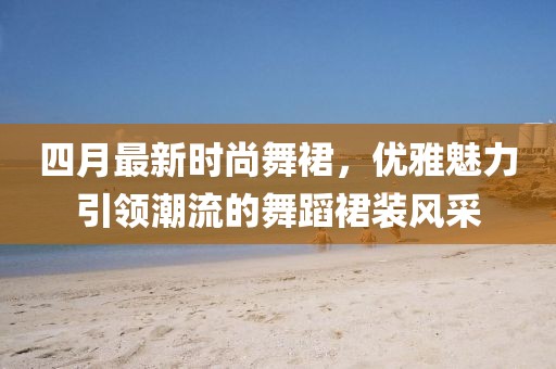 四月最新时尚舞裙，优雅魅力引领潮流的舞蹈裙装风采