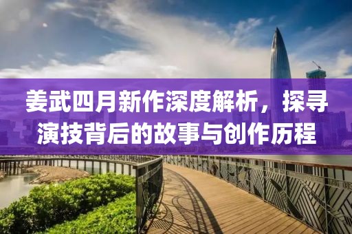 姜武四月新作深度解析，探寻演技背后的故事与创作历程
