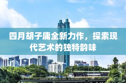 四月胡子庸全新力作，探索现代艺术的独特韵味