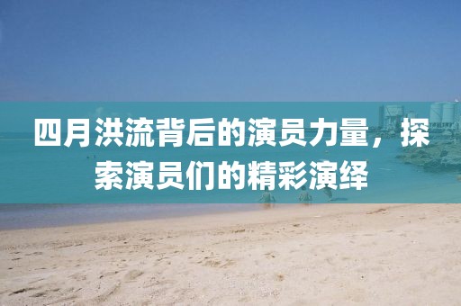 四月洪流背后的演员力量，探索演员们的精彩演绎