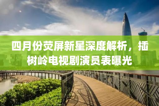 四月份荧屏新星深度解析，插树岭电视剧演员表曝光