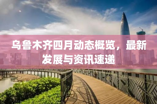 乌鲁木齐四月动态概览，最新发展与资讯速递