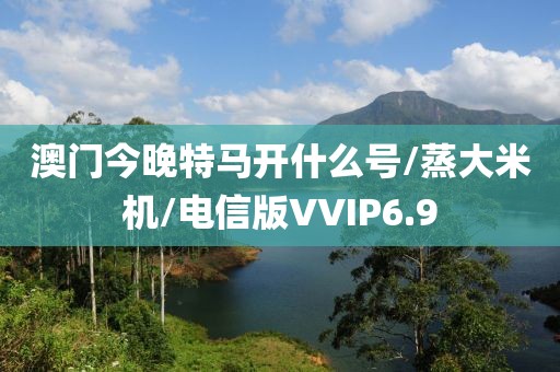 澳门今晚特马开什么号/蒸大米机/电信版VVIP6.9