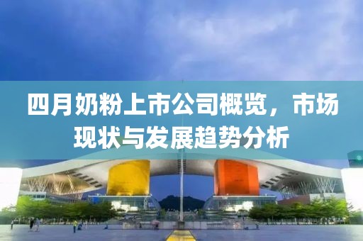 四月奶粉上市公司概览，市场现状与发展趋势分析