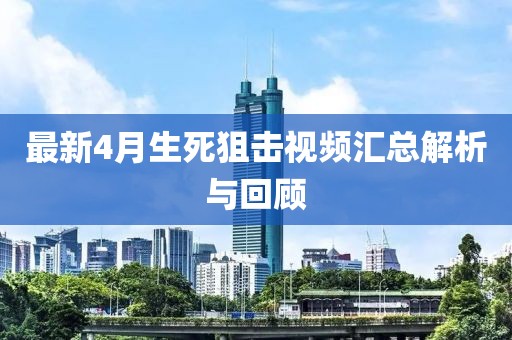 最新4月生死狙击视频汇总解析与回顾