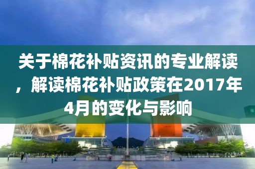 关于棉花补贴资讯的专业解读，解读棉花补贴政策在2017年4月的变化与影响