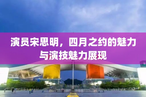 演员宋思明，四月之约的魅力与演技魅力展现