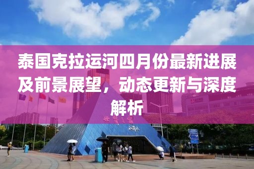 泰国克拉运河四月份最新进展及前景展望，动态更新与深度解析